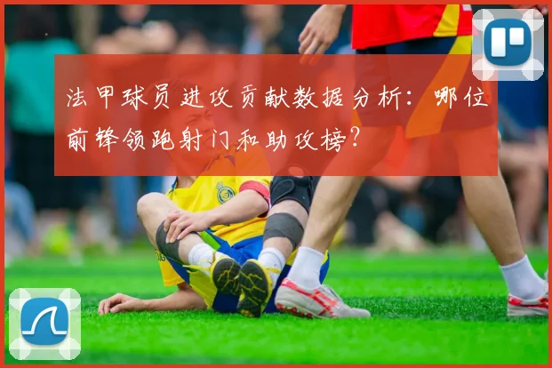 法甲球员进攻贡献数据分析：哪位前锋领跑射门和助攻榜？