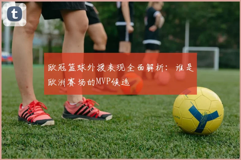 欧冠篮球外援表现全面解析：谁是欧洲赛场的MVP候选