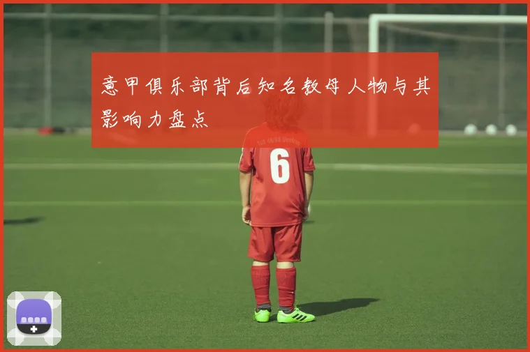 意甲俱乐部背后知名教母人物与其影响力盘点