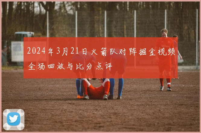 2024年3月21日火箭队对阵掘金视频全场回放与比分点评